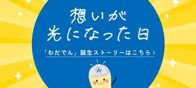 想いが光になった日 「わだでん」誕生ストーリーはこちら>